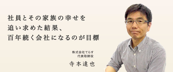 社員とその家族の幸せを追い求めた結果、百年続く会社になるのが目標|代表取締役社長 寺本達也